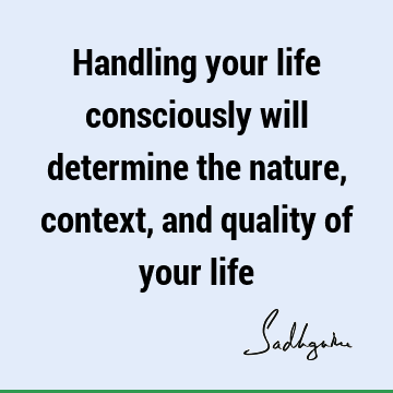 Handling your life consciously will determine the nature, context, and quality of your