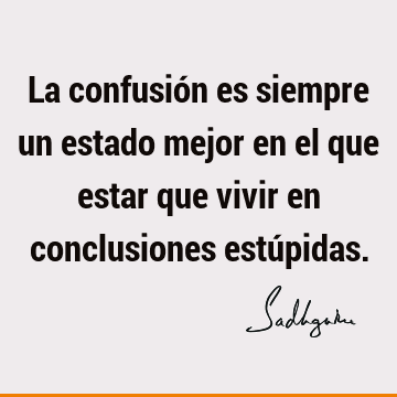 La confusión es siempre un estado mejor en el que estar que vivir en conclusiones estú