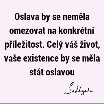 Oslava by se neměla omezovat na konkrétní příležitost. Celý váš život, vaše existence by se měla stát