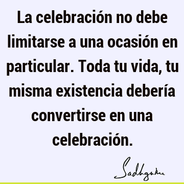 La celebración no debe limitarse a una ocasión en particular. Toda tu vida, tu misma existencia debería convertirse en una celebració