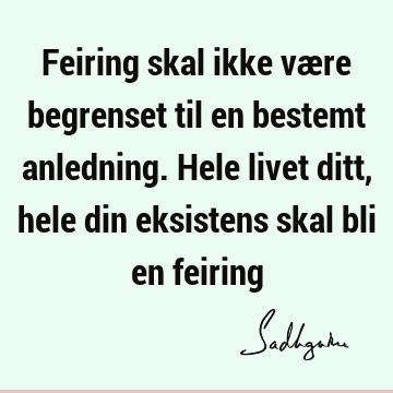 Feiring skal ikke være begrenset til en bestemt anledning. Hele livet ditt, hele din eksistens skal bli en