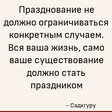 Празднование не должно ограничиваться конкретным случаем. Вся ваша жизнь, само ваше существование должно стать праздником