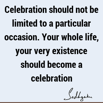 Celebration should not be limited to a particular occasion. Your whole life, your very existence should become a