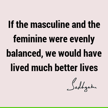 If the masculine and the feminine were evenly balanced, we would have lived much better