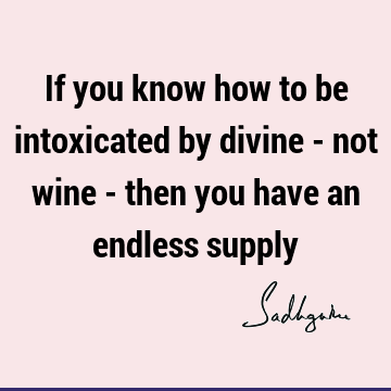 If you know how to be intoxicated by divine - not wine - then you have an endless