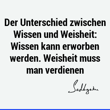 Der Unterschied zwischen Wissen und Weisheit: Wissen kann erworben werden. Weisheit muss man