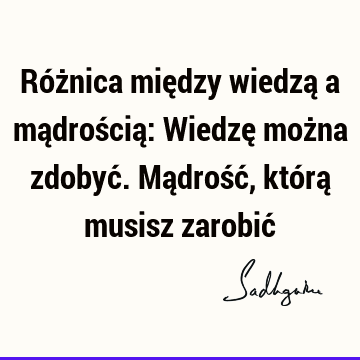 Różnica między wiedzą a mądrością: Wiedzę można zdobyć. Mądrość, którą musisz zarobić