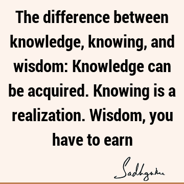 The difference between knowledge, knowing, and wisdom: Knowledge can be acquired. Knowing is a realization. Wisdom, you have to