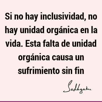 Si no hay inclusividad, no hay unidad orgánica en la vida. Esta falta de unidad orgánica causa un sufrimiento sin