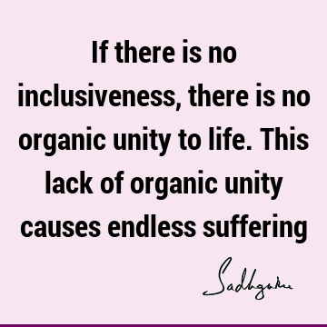 If there is no inclusiveness, there is no organic unity to life. This lack of organic unity causes endless