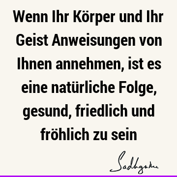 Wenn Ihr Körper und Ihr Geist Anweisungen von Ihnen annehmen, ist es eine natürliche Folge, gesund, friedlich und fröhlich zu