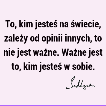 To, kim jesteś na świecie, zależy od opinii innych, to nie jest ważne. Ważne jest to, kim jesteś w