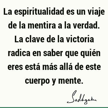 La espiritualidad es un viaje de la mentira a la verdad. La clave de la victoria radica en saber que quién eres está más allá de este cuerpo y