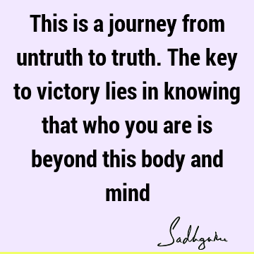 This is a journey from untruth to truth. The key to victory lies in knowing that who you are is beyond this body and