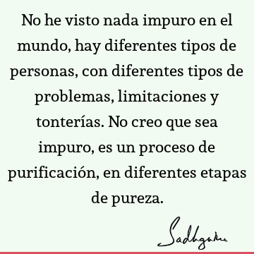 No he visto nada impuro en el mundo, hay diferentes tipos de personas, con diferentes tipos de problemas, limitaciones y tonterías. No creo que sea impuro, es