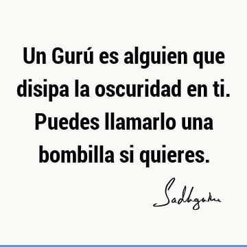 Un Gurú es alguien que disipa la oscuridad en ti. Puedes llamarlo una bombilla si