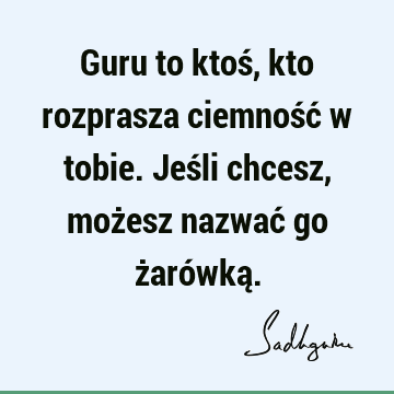 Guru to ktoś, kto rozprasza ciemność w tobie. Jeśli chcesz, możesz nazwać go żarówką