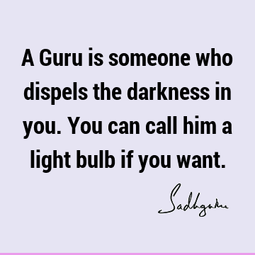 A Guru is someone who dispels the darkness in you. You can call him a light bulb if you