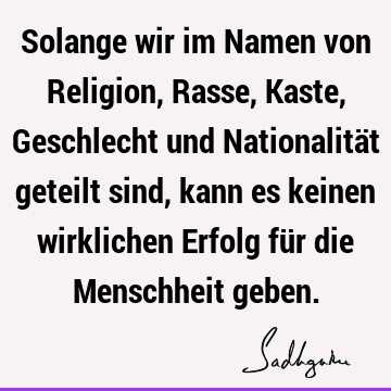 Solange wir im Namen von Religion, Rasse, Kaste, Geschlecht und Nationalität geteilt sind, kann es keinen wirklichen Erfolg für die Menschheit