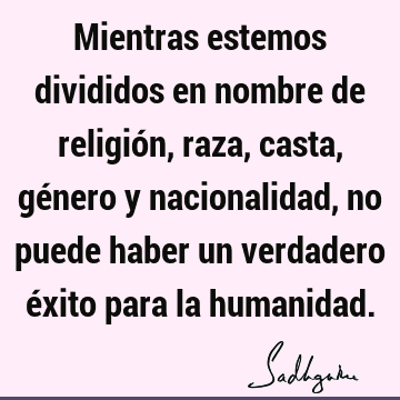 Mientras estemos divididos en nombre de religión, raza, casta, género y nacionalidad, no puede haber un verdadero éxito para la