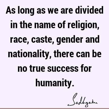 As long as we are divided in the name of religion, race, caste, gender and nationality, there can be no true success for