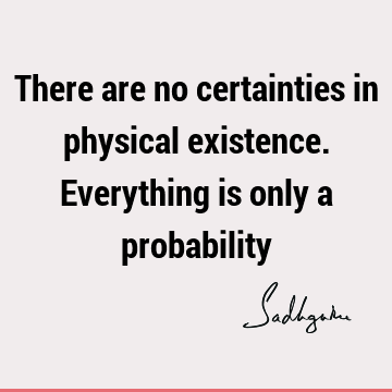 There are no certainties in physical existence. Everything is only a