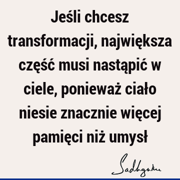 Jeśli chcesz transformacji, największa część musi nastąpić w ciele, ponieważ ciało niesie znacznie więcej pamięci niż umysł