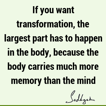 If you want transformation, the largest part has to happen in the body, because the body carries much more memory than the