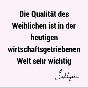 Die Qualität des Weiblichen ist in der heutigen wirtschaftsgetriebenen Welt sehr