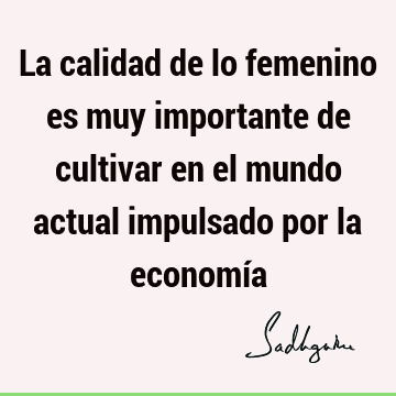 La calidad de lo femenino es muy importante de cultivar en el mundo actual impulsado por la economí