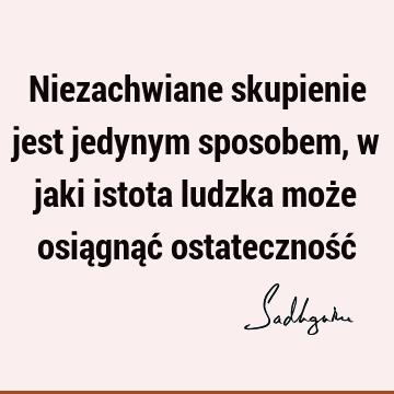 Niezachwiane skupienie jest jedynym sposobem, w jaki istota ludzka może osiągnąć ostateczność