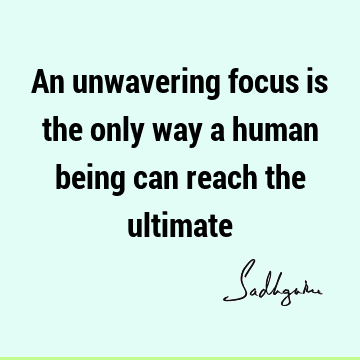 An unwavering focus is the only way a human being can reach the