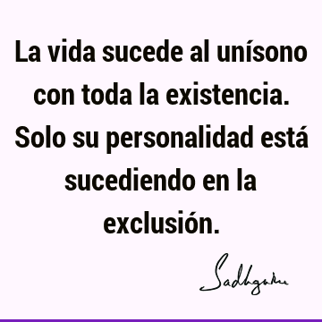 La vida sucede al unísono con toda la existencia. Solo su personalidad está sucediendo en la exclusió