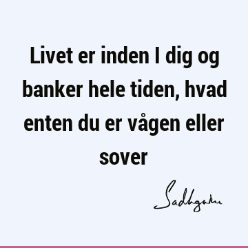 Livet er inden i dig og banker hele tiden, hvad enten du er vågen eller