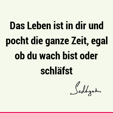 Das Leben ist in dir und pocht die ganze Zeit, egal ob du wach bist oder schlä