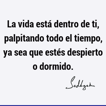 La vida está dentro de ti, palpitando todo el tiempo, ya sea que estés despierto o