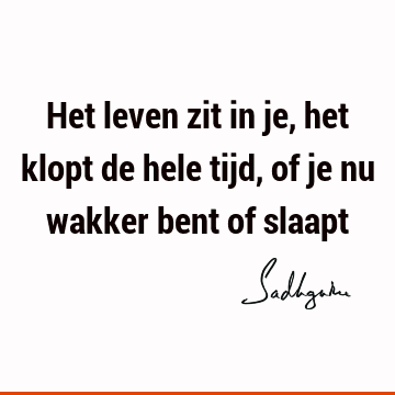 Het leven zit in je, het klopt de hele tijd, of je nu wakker bent of