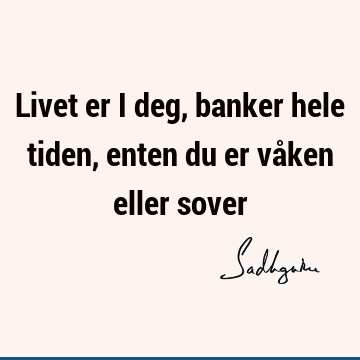 Livet er i deg, banker hele tiden, enten du er våken eller