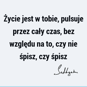 Życie jest w tobie, pulsuje przez cały czas, bez względu na to, czy nie śpisz, czy ś