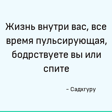 Жизнь внутри вас, все время пульсирующая, бодрствуете вы или спите