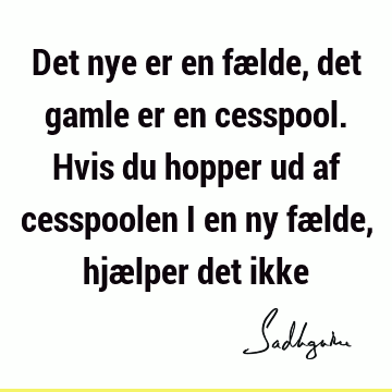 Det nye er en fælde, det gamle er en cesspool. Hvis du hopper ud af cesspoolen i en ny fælde, hjælper det