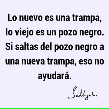 Lo nuevo es una trampa, lo viejo es un pozo negro. Si saltas del pozo negro a una nueva trampa, eso no ayudará