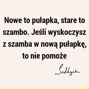 Nowe to pułapka, stare to szambo. Jeśli wyskoczysz z szamba w nową pułapkę, to nie pomoż