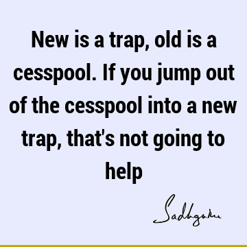 New is a trap, old is a cesspool. If you jump out of the cesspool into a new trap, that