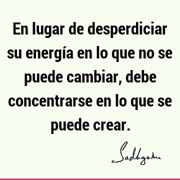 En lugar de desperdiciar su energía en lo que no se puede cambiar, debe concentrarse en lo que se puede