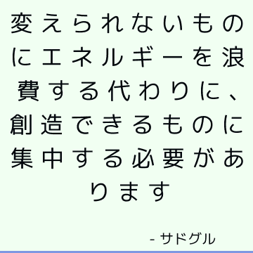 変えられないものにエネルギーを浪費する代わりに、創造できるものに集中する必要があります