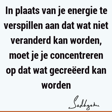 In plaats van je energie te verspillen aan dat wat niet veranderd kan worden, moet je je concentreren op dat wat gecreëerd kan