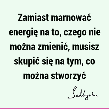 Zamiast marnować energię na to, czego nie można zmienić, musisz skupić się na tym, co można stworzyć