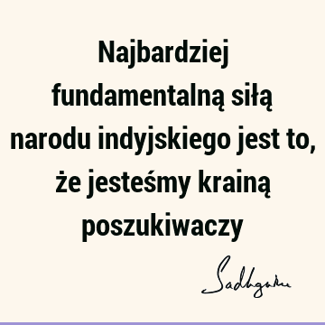 Najbardziej fundamentalną siłą narodu indyjskiego jest to, że jesteśmy krainą