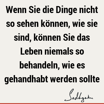 Wenn Sie die Dinge nicht so sehen können, wie sie sind, können Sie das Leben niemals so behandeln, wie es gehandhabt werden